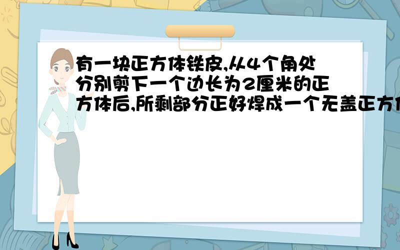 有一块正方体铁皮,从4个角处分别剪下一个边长为2厘米的正方体后,所剩部分正好焊成一个无盖正方体铁盒,被剪下的面积是多少平方厘米?焊成的正方体铁盒的体积是多少立方厘米?