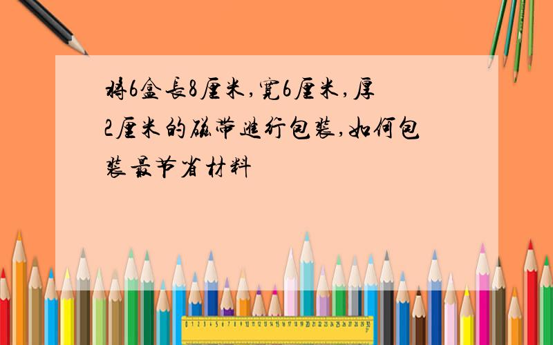 将6盒长8厘米,宽6厘米,厚2厘米的磁带进行包装,如何包装最节省材料