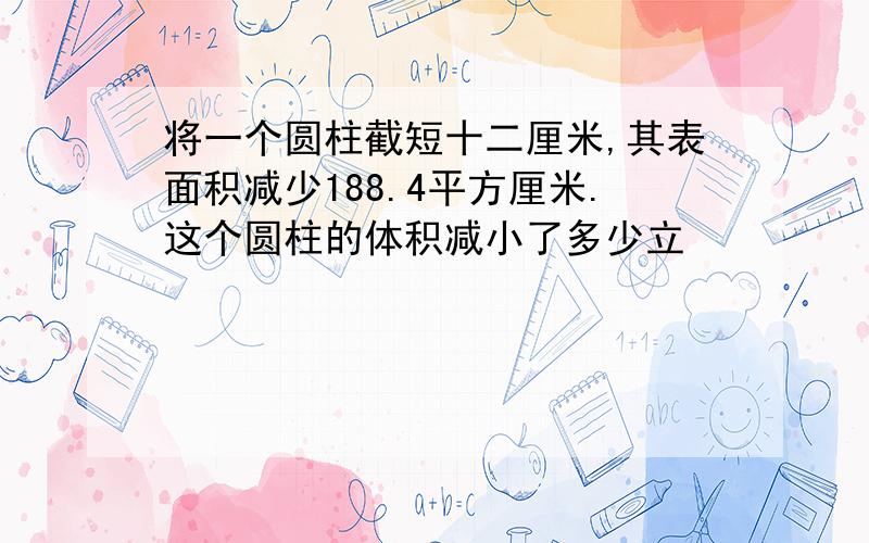 将一个圆柱截短十二厘米,其表面积减少188.4平方厘米.这个圆柱的体积减小了多少立