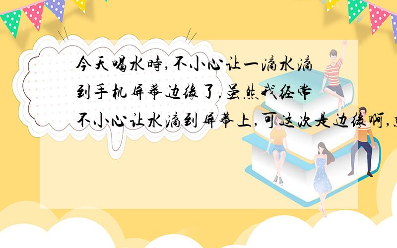 今天喝水时,不小心让一滴水滴到手机屏幕边缘了.虽然我经常不小心让水滴到屏幕上,可这次是边缘啊,就是后盖与屏幕的接缝哪里,水会不会流进去啊.我的手机是Nokia Lumia 525