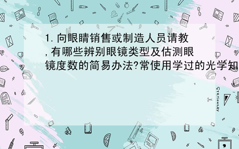 1.向眼睛销售或制造人员请教,有哪些辨别眼镜类型及估测眼镜度数的简易办法?常使用学过的光学知识加以理解.2.在水杯后面放置一个小泥娃,透过水杯观察小泥娃的图像.改变泥娃与水杯的距