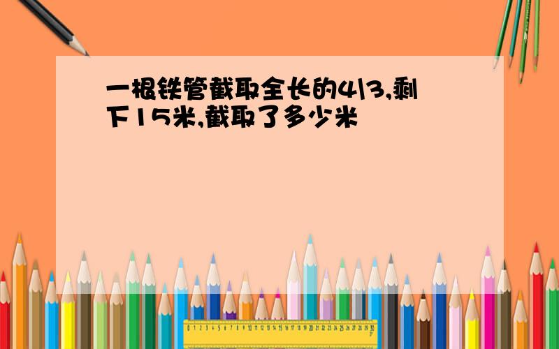 一根铁管截取全长的4\3,剩下15米,截取了多少米