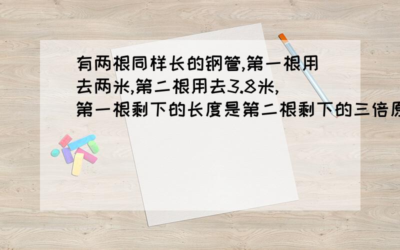 有两根同样长的钢管,第一根用去两米,第二根用去3.8米,第一根剩下的长度是第二根剩下的三倍原来每根钢管长多少米