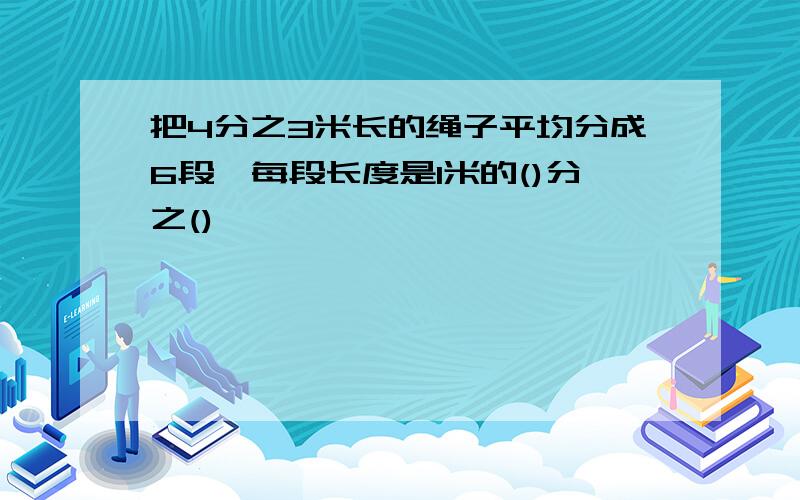 把4分之3米长的绳子平均分成6段,每段长度是1米的()分之()