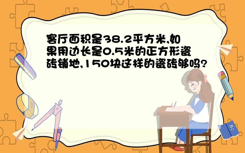 客厅面积是38.2平方米,如果用边长是0.5米的正方形瓷砖铺地,150块这样的瓷砖够吗?