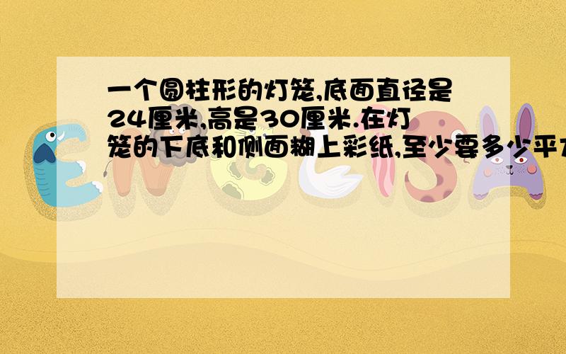 一个圆柱形的灯笼,底面直径是24厘米,高是30厘米.在灯笼的下底和侧面糊上彩纸,至少要多少平方厘米的彩纸