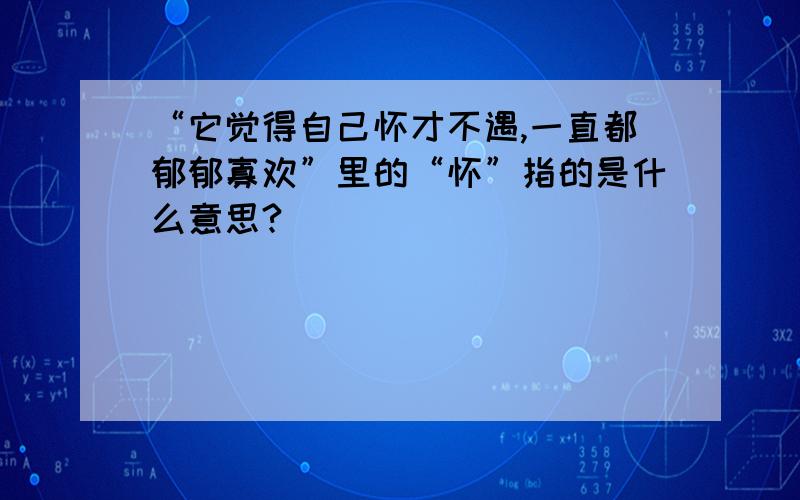 “它觉得自己怀才不遇,一直都郁郁寡欢”里的“怀”指的是什么意思?