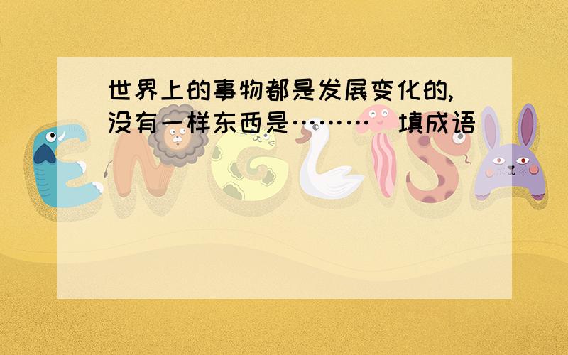 世界上的事物都是发展变化的,没有一样东西是………(填成语)