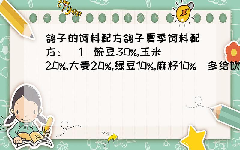 鸽子的饲料配方鸽子夏季饲料配方：  1）豌豆30%,玉米20%,大麦20%,绿豆10%,麻籽10%（多给饮水）；  2）豌豆30%,绿豆30%,玉米20%,荞麦10%,麻籽10%（多给饮水）；             鸽子冬季饲料配方：  1）玉