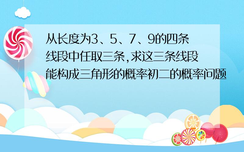 从长度为3、5、7、9的四条线段中任取三条,求这三条线段能构成三角形的概率初二的概率问题