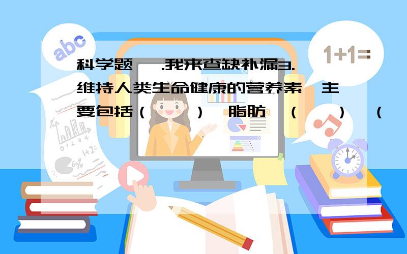 科学题 一.我来查缺补漏3.维持人类生命健康的营养素,主要包括（    ）、脂肪、（   ）、（    ）、（   ）和（     ）.4.（   ）有遇到碘变蓝色的性质.