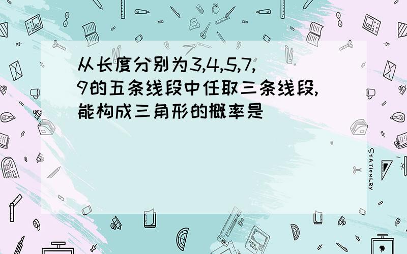 从长度分别为3,4,5,7,9的五条线段中任取三条线段,能构成三角形的概率是