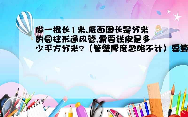 做一根长1米,底面周长是分米的圆柱形通风管,需要铁皮是多少平方分米?（管壁厚度忽略不计）要算式带公式周长是2分米！