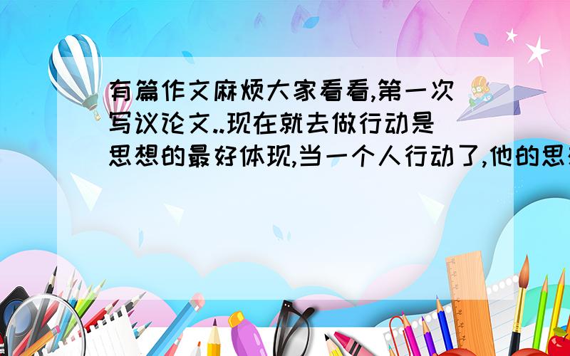 有篇作文麻烦大家看看,第一次写议论文..现在就去做行动是思想的最好体现,当一个人行动了,他的思想才会值得被人尊敬.所以,我认为,现在就去做你要做的事才是真理.如果你现在去做,你的灵