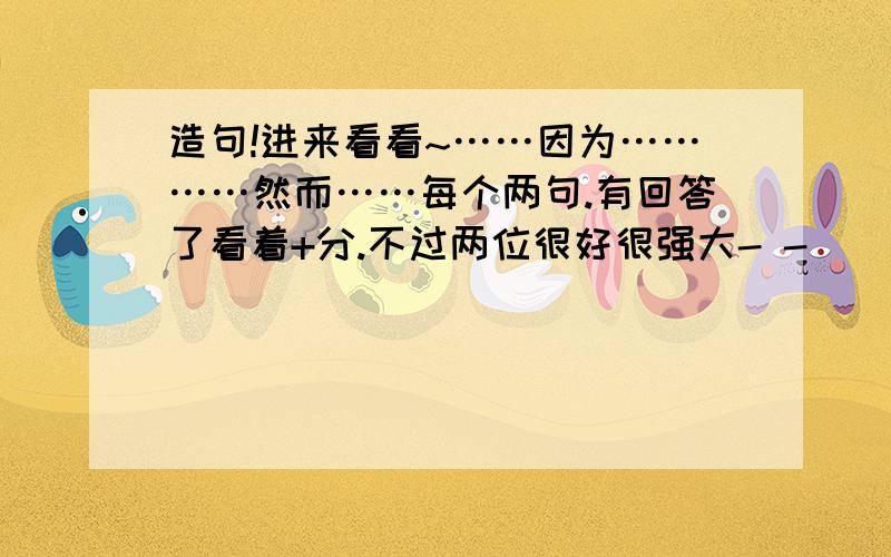 造句!进来看看~……因为…………然而……每个两句.有回答了看着+分.不过两位很好很强大- -