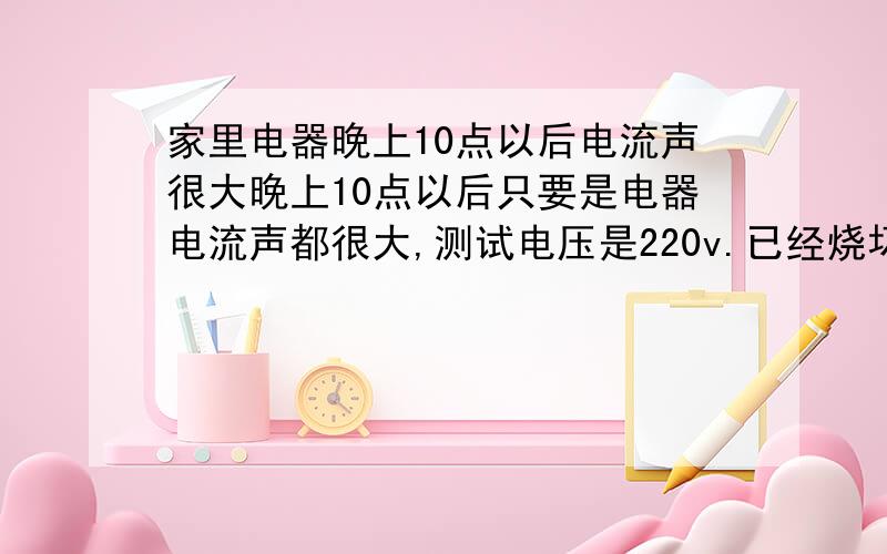 家里电器晚上10点以后电流声很大晚上10点以后只要是电器电流声都很大,测试电压是220v.已经烧坏了三个门铃和两个灯了,