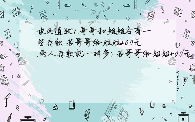 求两道题1.哥哥和姐姐各有一些存款.若哥哥给姐姐200元.两人存款就一样多；若哥哥给姐姐400元,则哥哥的求两道题1.哥哥和姐姐各有一些存款。若哥哥给姐姐200元。两人存款就一样多；若哥哥