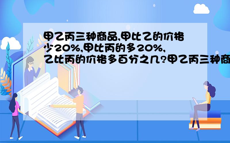 甲乙丙三种商品,甲比乙的价格少20%,甲比丙的多20%,乙比丙的价格多百分之几?甲乙丙三种商品,甲