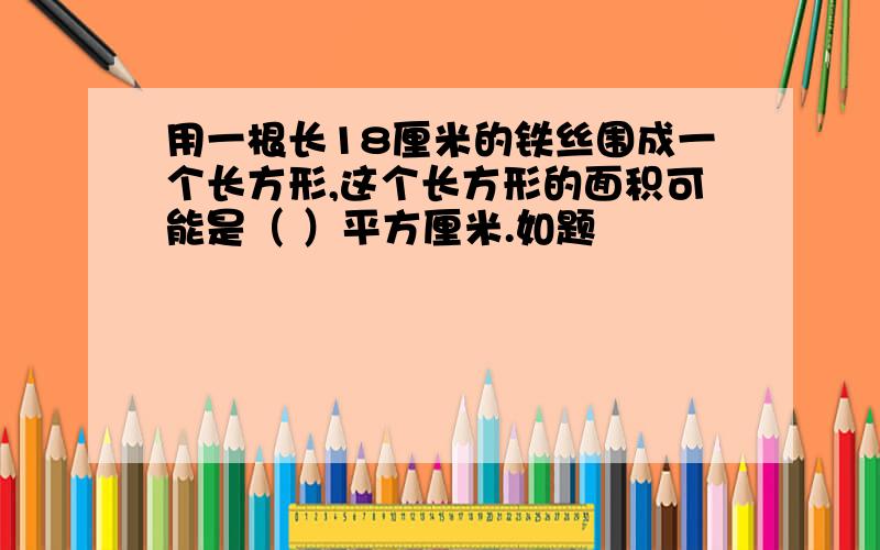 用一根长18厘米的铁丝围成一个长方形,这个长方形的面积可能是（ ）平方厘米.如题