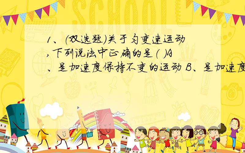 1、（双选题）关于匀变速运动,下列说法中正确的是（ ）A、是加速度保持不变的运动 B、是加速度均匀变化的运动C、是位移均匀变化的运动 D、是速度均匀变化的运动2、一列火车由静止出发