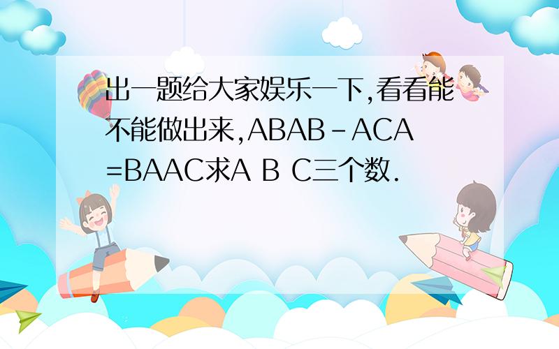 出一题给大家娱乐一下,看看能不能做出来,ABAB-ACA=BAAC求A B C三个数.