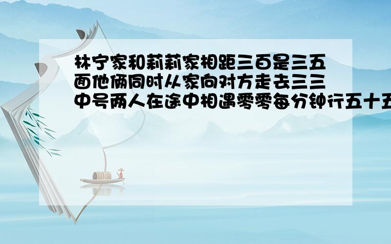 林宁家和莉莉家相距三百是三五面他俩同时从家向对方走去三三中号两人在途中相遇零零每分钟行五十五米