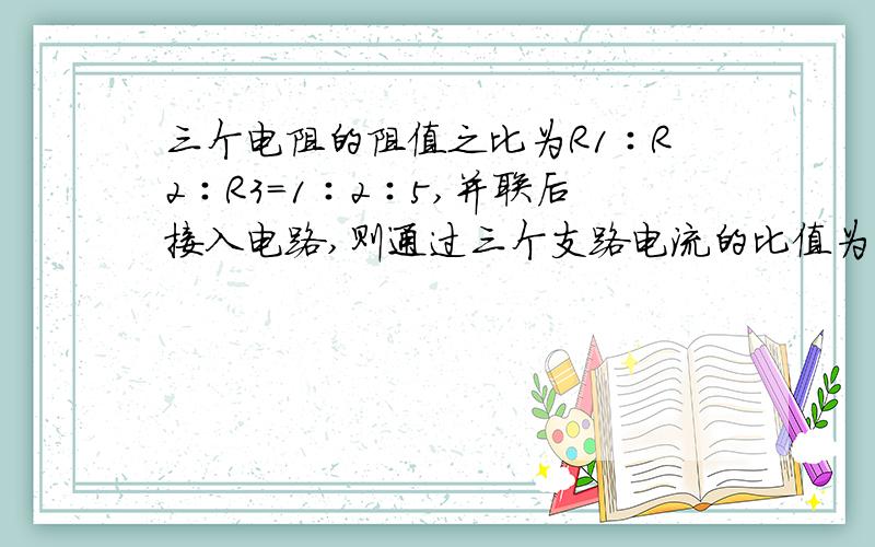 三个电阻的阻值之比为R1∶R2∶R3=1∶2∶5,并联后接入电路,则通过三个支路电流的比值为