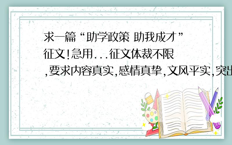 求一篇“助学政策 助我成才”征文!急用...征文体裁不限,要求内容真实,感情真挚,文风平实,突出人物个性和特色,充分展现作者诚实守信,自强自立的精神风貌.字数在1000—1500左右.不要网上搜