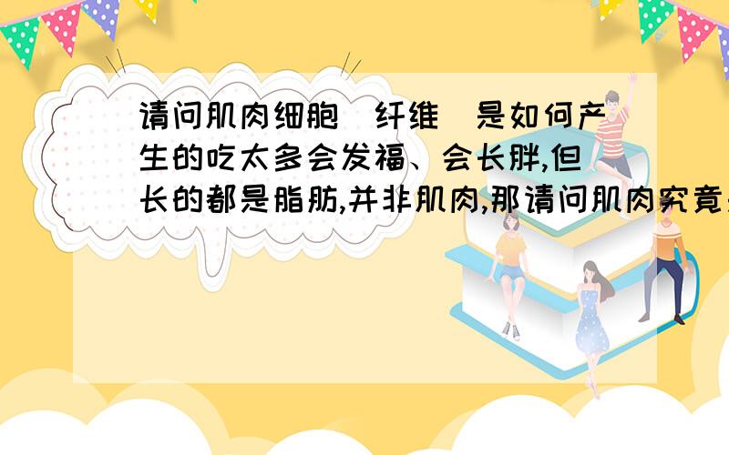 请问肌肉细胞（纤维）是如何产生的吃太多会发福、会长胖,但长的都是脂肪,并非肌肉,那请问肌肉究竟是怎么产生的?要在什么条件、什么情况下才会产生?（比如一条瘦胳膊如何变成富满肌