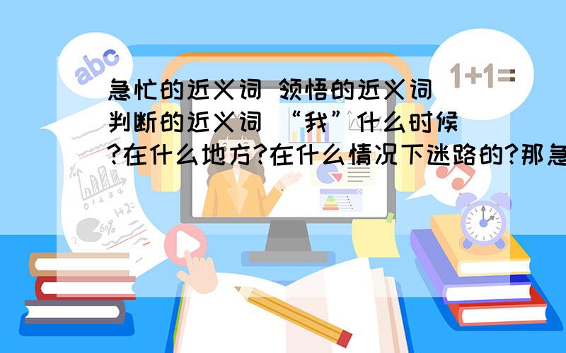 急忙的近义词 领悟的近义词 判断的近义词 “我”什么时候?在什么地方?在什么情况下迷路的?那急忙的近义词  领悟的近义词 判断的近义词“我”什么时候?在什么地方?在什么情况下迷路的?