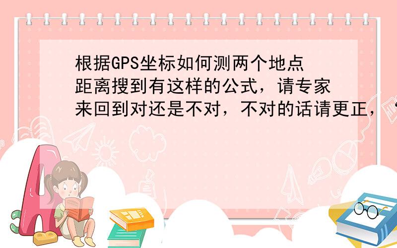 根据GPS坐标如何测两个地点距离搜到有这样的公式，请专家来回到对还是不对，不对的话请更正，“任意两点距离计算公式为d＝111.12cos{1/[sinΦAsinΦB十 cosΦAcosΦBcos(λB—λA)]}其中A点经度，纬