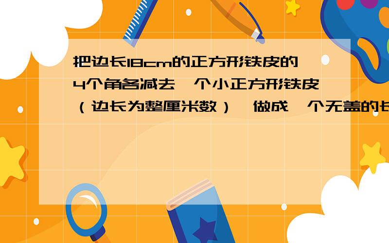 把边长18cm的正方形铁皮的4个角各减去一个小正方形铁皮（边长为整厘米数）,做成一个无盖的长方体铁.