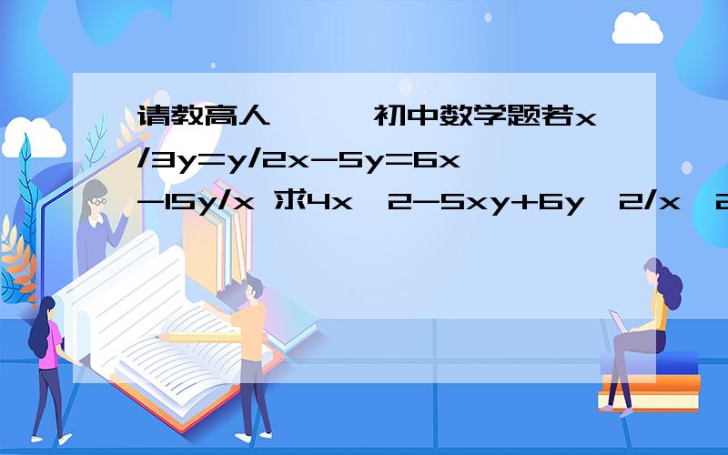 请教高人```初中数学题若x/3y=y/2x-5y=6x-15y/x 求4x^2-5xy+6y^2/x^2-2xy+3y^2的值“/”是分数线，没有括号:x＾2就是x的平方啊急啊~ 很急啊~ 十分急啊~ 相当急啊~大哥大姐，行行好啊，要步骤啊～～～感