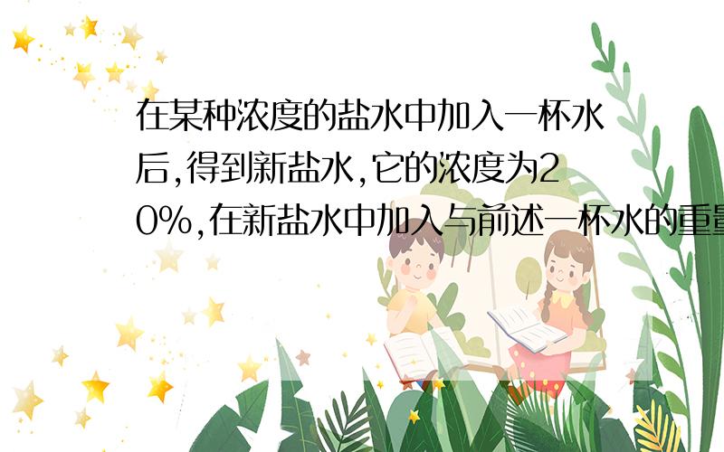 在某种浓度的盐水中加入一杯水后,得到新盐水,它的浓度为20%,在新盐水中加入与前述一杯水的重量相等的的纯盐水后,盐水的浓度变为10%,那么原来盐水的浓度是?