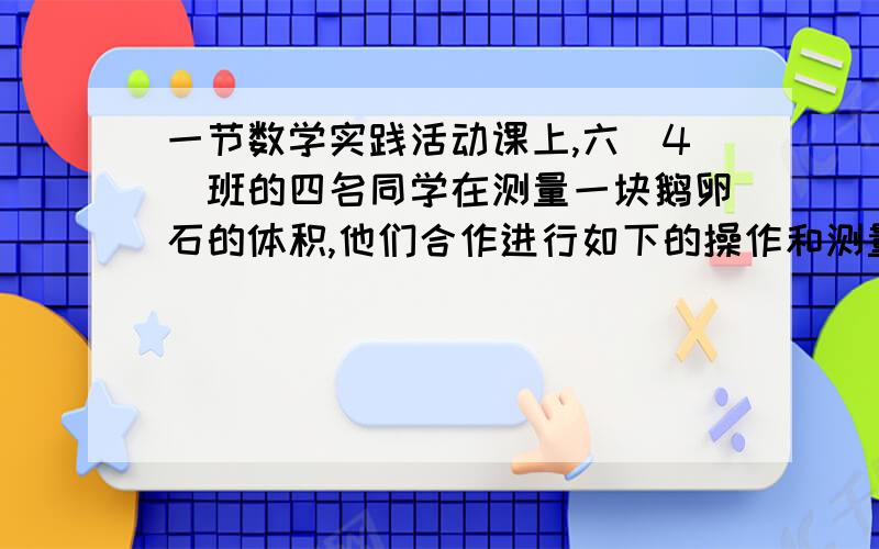 一节数学实践活动课上,六（4）班的四名同学在测量一块鹅卵石的体积,他们合作进行如下的操作和测量：1、一节数学实践活动课上,六（4）班的四名同学在测量一块鹅卵石的体积,他们合作进