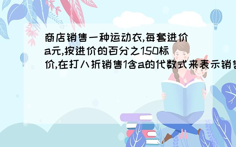 商店销售一种运动衣,每套进价a元,按进价的百分之150标价,在打八折销售1含a的代数式来表示销售一套的利润2当这件每套进价200元，利润是多少元3如果一件利润90元，进价是多少元，