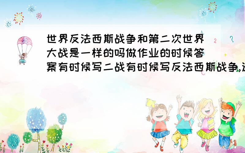 世界反法西斯战争和第二次世界大战是一样的吗做作业的时候答案有时候写二战有时候写反法西斯战争,这两个是一样的吗?