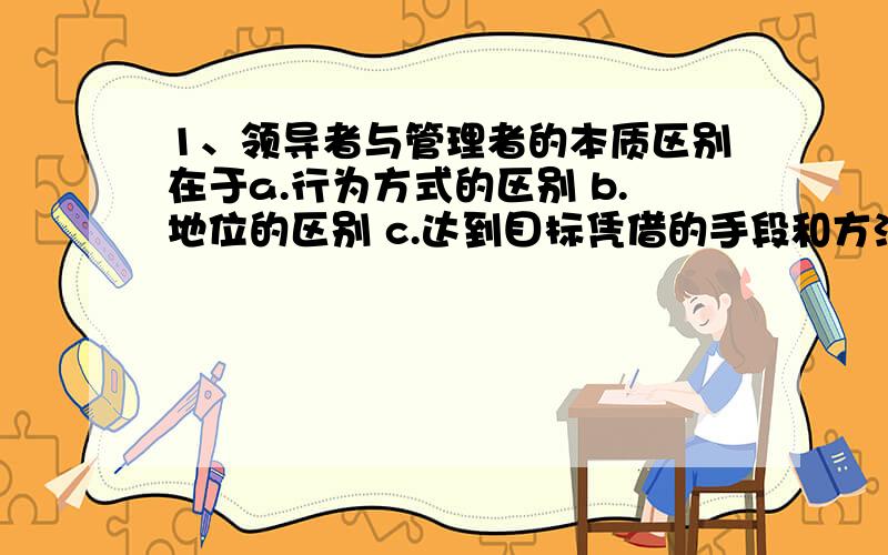 1、领导者与管理者的本质区别在于a.行为方式的区别 b.地位的区别 c.达到目标凭借的手段和方法 d.自身特质的区别 2、指导人们行为准则的是什么?a.人生观b.价值观c.世界观d.态度3、组织文化