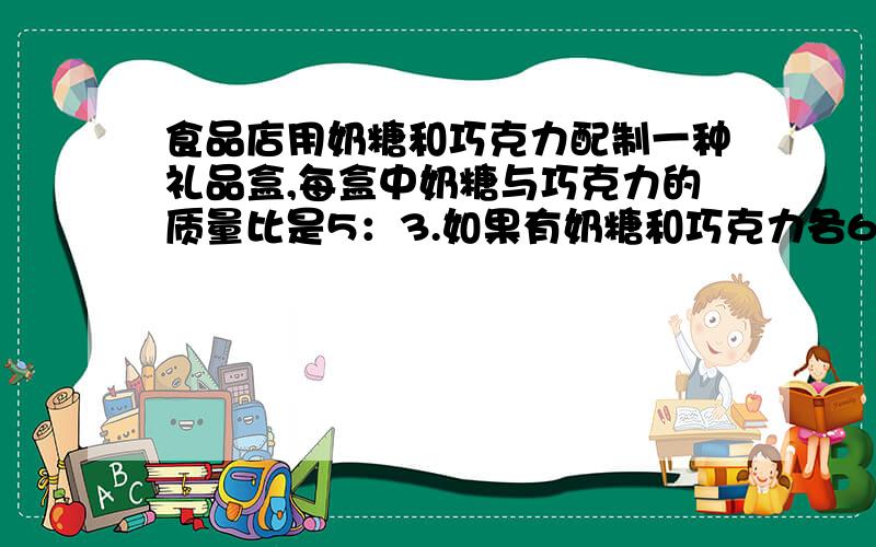 食品店用奶糖和巧克力配制一种礼品盒,每盒中奶糖与巧克力的质量比是5：3.如果有奶糖和巧克力各60千克,奶糖用完时,巧克力还剩多少千克?再有多少千克奶糖,就可以把巧克力全部用完?