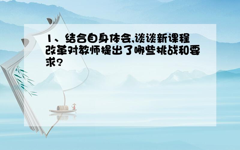 1、结合自身体会,谈谈新课程改革对教师提出了哪些挑战和要求?