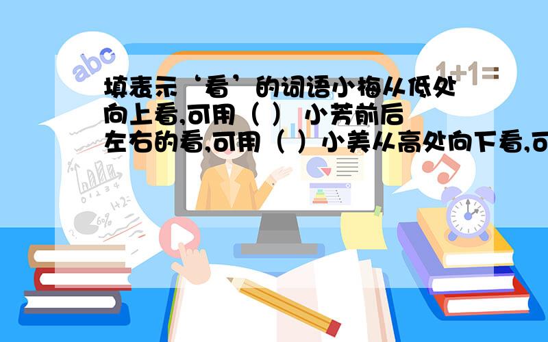 填表示‘看’的词语小梅从低处向上看,可用（ ） 小芳前后左右的看,可用（ ）小美从高处向下看,可用（ ）小辉从高处向远处看,可用（ ）武强偷偷摸摸地看,可用（ ）红红聚精会神地看,可