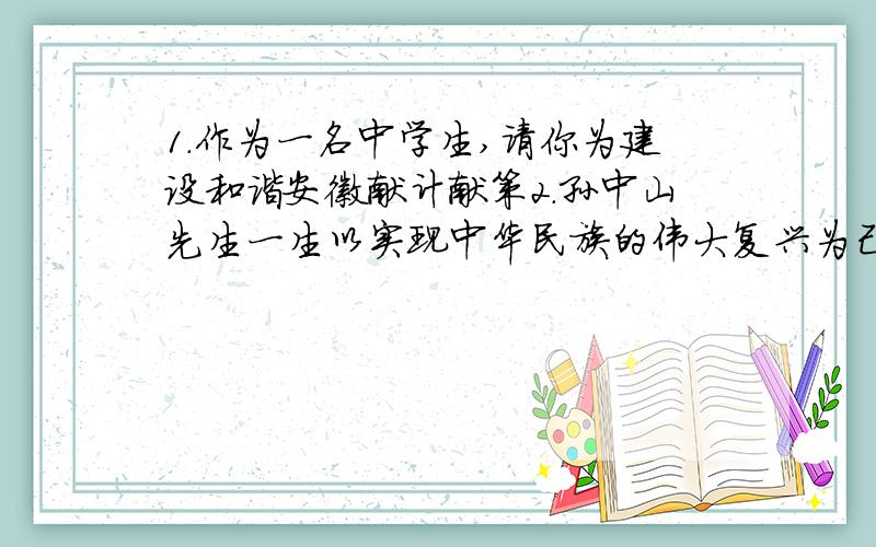 1.作为一名中学生,请你为建设和谐安徽献计献策2.孙中山先生一生以实现中华民族的伟大复兴为己任,奋斗不息,我们青少年应该怎样继承和发扬这种伟大的民族责任感?3.孙中山先生遗言和《国