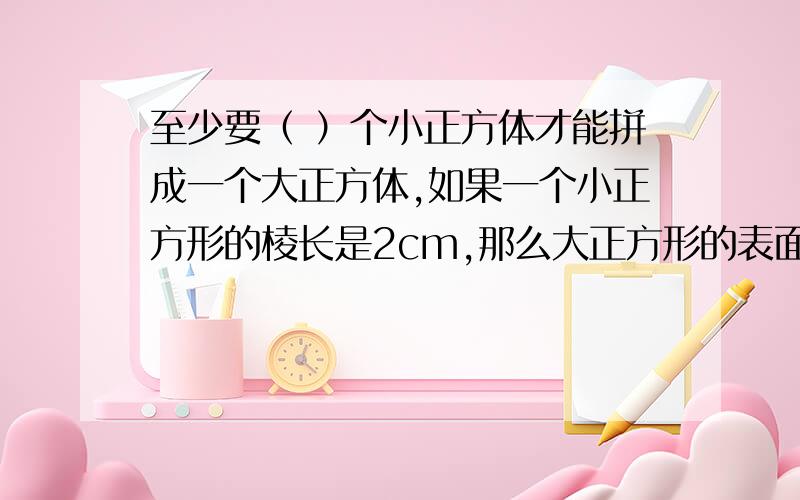 至少要（ ）个小正方体才能拼成一个大正方体,如果一个小正方形的棱长是2cm,那么大正方形的表面积是（ ）平方厘米,体积是（　）立方厘米