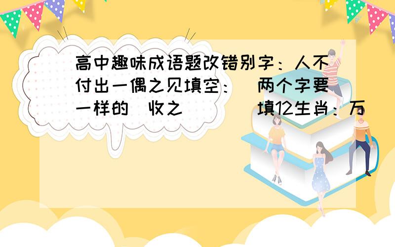 高中趣味成语题改错别字：人不付出一偶之见填空：（两个字要一样的）收之（）（）填12生肖：万（）齐暗沐（）而冠填空：（要求所填两个字构成反义词）大（）无（）看拼音填汉字：c