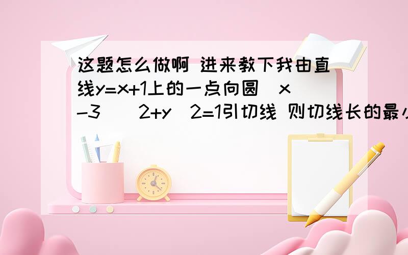 这题怎么做啊 进来教下我由直线y=x+1上的一点向圆(x-3)^2+y^2=1引切线 则切线长的最小值为多少?这条最短切线不会画啊 晕