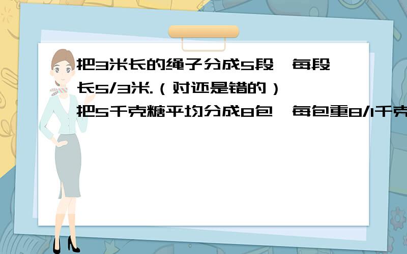 把3米长的绳子分成5段,每段长5/3米.（对还是错的） 把5千克糖平均分成8包,每包重8/1千克.（对还是错