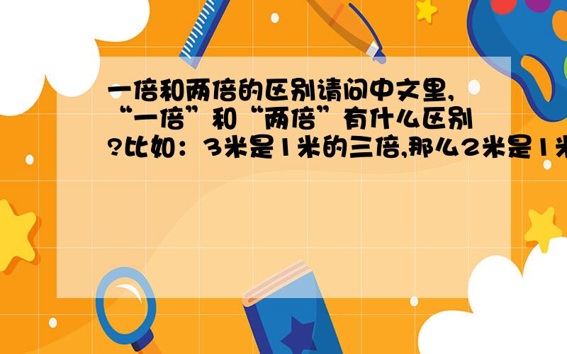 一倍和两倍的区别请问中文里,“一倍”和“两倍”有什么区别?比如：3米是1米的三倍,那么2米是1米的几倍呢?如果2米可以称为1米的一倍的话,那两倍指的是多少呢?