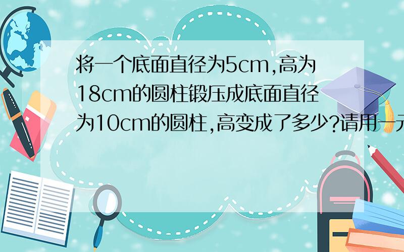 将一个底面直径为5cm,高为18cm的圆柱锻压成底面直径为10cm的圆柱,高变成了多少?请用一元一次方程!