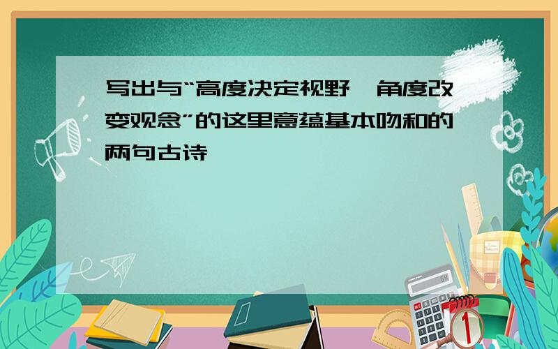 写出与“高度决定视野,角度改变观念”的这里意蕴基本吻和的两句古诗