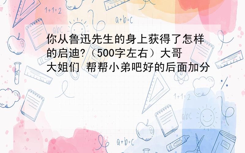 你从鲁迅先生的身上获得了怎样的启迪?（500字左右）大哥大姐们 帮帮小弟吧好的后面加分